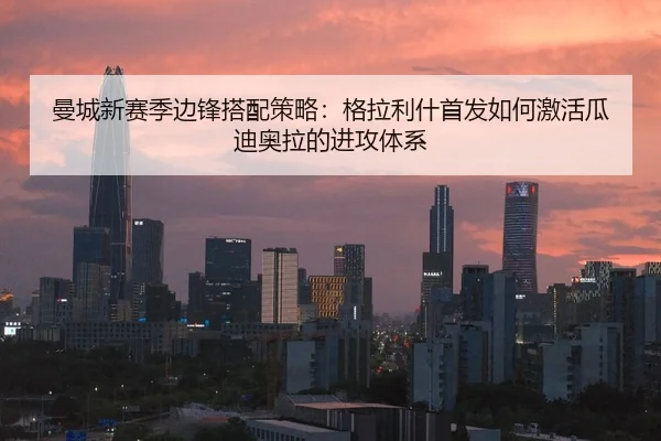 曼城新赛季边锋搭配策略：格拉利什首发如何激活瓜迪奥拉的进攻体系