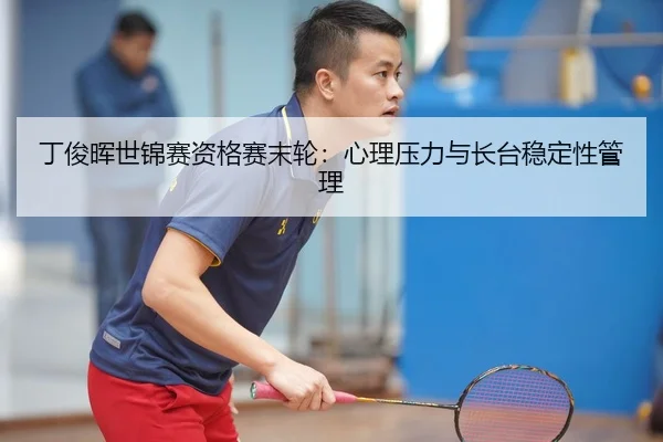 丁俊晖世锦赛资格赛末轮：心理压力与长台稳定性管理