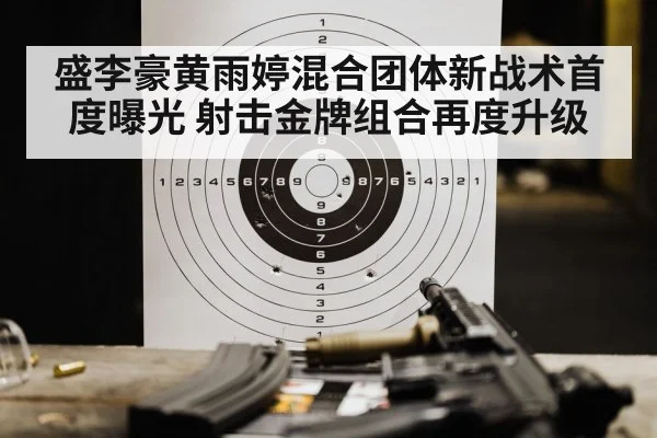 盛李豪黄雨婷混合团体新战术首度曝光 射击金牌组合再度升级