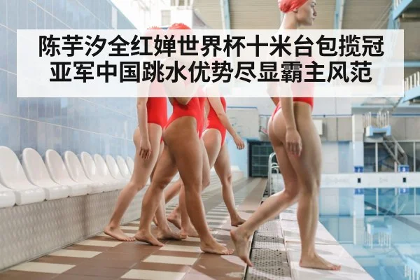 陈芋汐全红婵世界杯十米台包揽冠亚军中国跳水优势尽显霸主风范